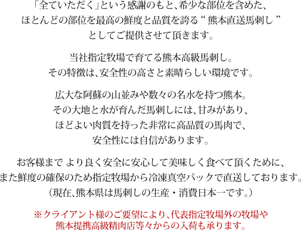 全ていただく」という感謝のもと、希少な部位を含めた、ほとんどの部位を最高の鮮度と品質を誇る熊本直送馬刺しとしてご提供させて頂きます。広大な阿蘇の山並みや数々の名水を持つ熊本。その大地と水が育んだ馬刺しには、甘みがあり、ほどよい肉質を持った非常に高品質の馬肉です。安全性には自信があります。