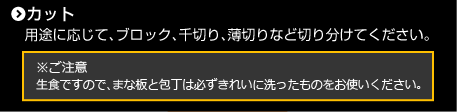 カット　用途に応じて、ブロック、千切り、薄切りなど切り分けてください。