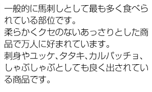 一般的に馬刺しとして最も多く食べられている部位です。柔らかくクセのないあっさりとした商品で万人に好まれています。刺身やユッケ、タタキ、カルパッチョ、しゃぶしゃぶとしても良く出されている商品です。