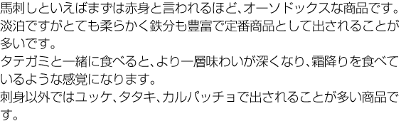 馬刺しと言えばまず赤身。あっさりして淡白ですが、柔らかくて噛めば噛むほど甘みがお口いっぱいに広がります。タテガミと一緒に食べると、より一層味わいが深くなります。