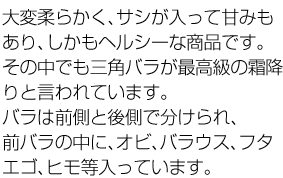 大変柔らかく、サシが入って甘みもあり、しかもヘルシーな商品です。その中でも三角バラが最高級の霜降りと言われています。バラは前側と後側で分けられ、前バラの中に、オビ、バラウス、フタエゴ、ヒモ等入っています。