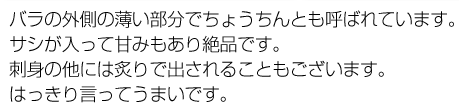 バラの外側の薄い部分でちょうちんとも呼ばれています。サシが入って甘みもあり絶品です。刺身の他には炙りで出されることもございます。はっきり言ってうまいです。