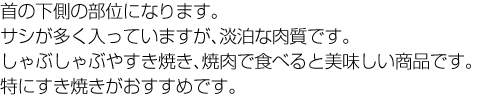 首の下側の部位になります。サシが多く入っていますが、淡泊な肉質です。しゃぶしゃぶやすき焼き、焼肉で食べると美味しい商品です。特にすき焼きがおすすめです。