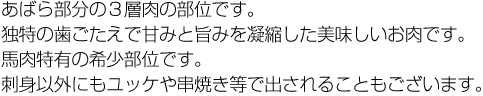 あばら部分の３層肉の部位です。独特の歯ごたえで甘みと旨みを凝縮した美味しいお肉です。馬肉特有の希少部位です。刺身以外にもユッケや串焼き等で出されることもございます。