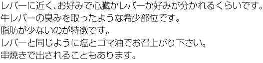 レバーに近く、お好みで心臓かレバーか好みが分かれるくらいです。牛レバーの臭みを取ったような希少部位です。脂肪が少ないのが特徴です。レバーと同じように塩とゴマ油でお召上がり下さい。串焼きで出されることもあります。