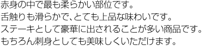 赤身の中で最も柔らかい部位です。舌触りも滑らかで、とても上品な味わいです。ステーキとして豪華に出されることが多い商品です。もちろん刺身としても美味しくいただけます。