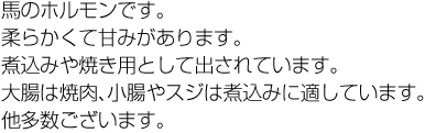 馬のホルモンです。柔らかくて甘みがあります。煮込みや焼き用として出されています。大腸は焼肉、小腸やスジは煮込みに適しています。他多数ございます。