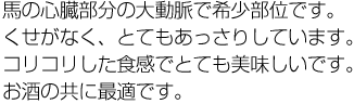 馬の心臓部分の大動脈で希少部位です。くせがなく、とてもあっさりしています。コリコリした食感でとても美味しいです。お酒の共に最適です。