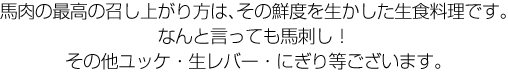 馬肉の最高の召し上がり方は、その鮮度を生かした生食料理です。なんと言っても馬刺し！その他ユッケ・生レバー・にぎり等がございます。