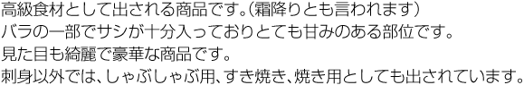 高級食材として出される商品です。（霜降りとも言われます）バラの一部でサシが十分入っておりとても甘みのある部位です。見た目も綺麗で豪華な商品です。刺身以外では、しゃぶしゃぶ用、すき焼き、焼き用としても出されています。