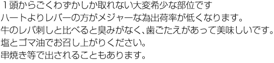 １頭からごくわずかしか取れない大変希少な部位です。牛のレバ刺しと比べると臭みがなくプリプリとした食感で、塩とごま油でお召上がり下さい。