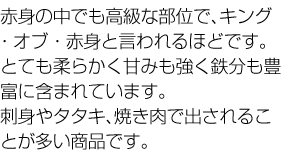 赤身の中でも高級な部位で、キング・オブ・赤身と言われるほどです。とても柔らかく甘みも強く鉄分も豊富に含まれています。刺身やタタキ、焼き肉で出されることが多い商品です。