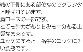 鞍の下側にある部位なのでクラシタと呼ばれています。肩ロースの一部です。とても弾力があり甘みも十分ある上質なお肉です。ユッケにすると一番牛のユッケに近い食感です。