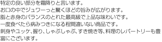 特定の良い部分を霜降りと言います。お口の中でジュワーっと驚くほどの旨みが広がります。脂と赤身のバランスのとれた最高級で上品な味わいです。一度食べたら病みつきになる程間違いない商品です。刺身やユッケ、握り、しゃぶしゃぶ、すき焼き等、料理のレパートリーも豊富にございます。