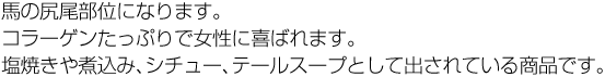 馬の尻尾部位になります。コラーゲンたっぷりで女性に喜ばれます。塩焼きや煮込み、シチュー、テールスープとして出されている商品です。