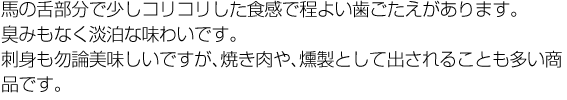 馬の舌部分で少しコリコリした食感で程よい歯ごたえがあります。臭みもなく淡泊な味わいです。刺身ももちん美味しいですが、焼き肉や、燻製として出されることも多いで商品です。