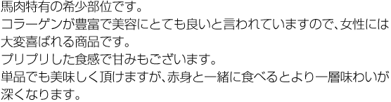 馬肉特有の希少部位です。コラーゲンが豊富で美容にとても良いと言われていますので、女性には大変喜ばれる商品です。プリプリした食感で甘みもございます。単品でも美味しく頂けますが、赤身と一緒に食べるとより一層味わいが深くなります。