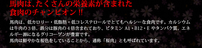 馬肉は、低カロリー・低脂肪・低コレステロールでとてもヘルシーな食肉です。カルシウムは牛肉の３倍、鉄分は豚肉の４倍含まれており、ビタミンA1・B12・Eやタンパク質、エネルギー源になるグリコーゲンが豊富です。馬肉は鮮やかな桜色をしていることから、通称「桜肉」とも呼ばれています。